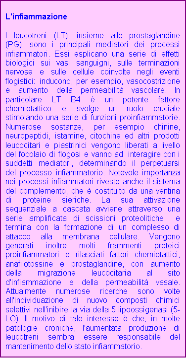 Casella di testo: L'infiammazione

I leucotreni (LT), insieme alle prostaglandine (PG), sono i principali mediatori dei processi infiammatori. Essi esplicano una serie di effetti biologici sui vasi sanguigni, sulle terminazioni nervose e sulle cellule coinvolte negli eventi flogistici: inducono, per esempio, vasocostrizione e aumento della permeabilit vascolare. In particolare LT B4  un potente fattore chemiotattico e svolge un ruolo cruciale stimolando una serie di funzioni proinfiammatorie.         Numerose sostanze, per esempio chinine, neuropeptidi, istamine, citochine ed altri prodotti leucocitari e piastrinici vengono liberati a livello del focolaio di flogosi e vanno ad  interagire con i suddetti mediatori, determinando il perpetuarsi del processo infiammatorio. Notevole importanza nei processi infiammatori riveste anche il sistema del complemento, che  costituito da una ventina di proteine sieriche. La sua attivazione sequenziale a cascata avviene attraverso una serie amplificata di scissioni proteolitiche  e termina con la formazione di un complesso di attacco alla membrana cellulare. Vengono generati inoltre molti frammenti proteici proinfiammatori e rilasciati fattori chemiotattici, anafilotossine e prostaglandine, con aumento della migrazione leucocitaria al sito d'infiammazione e della permeabilit vasale. Attualmente numerose ricerche sono volte all'individuazione di nuovo composti chimici selettivi nell'inibire la via della 5 lipoossigenasi (5-LO). Il motivo di tale interesse  che, in molte patologie croniche, l'aumentata produzione di leucotreni sembra essere responsabile del mantenimento dello stato infiammatorio.  
